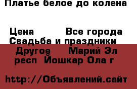 Платье белое до колена › Цена ­ 800 - Все города Свадьба и праздники » Другое   . Марий Эл респ.,Йошкар-Ола г.